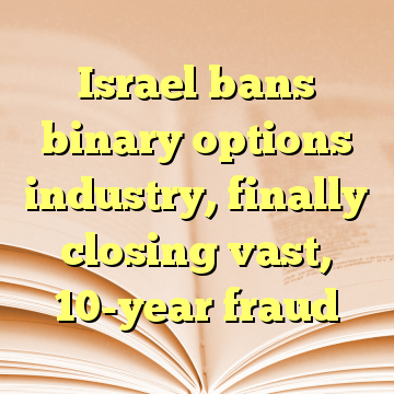 Israel bans binary options industry, finally closing vast, 10-year fraud