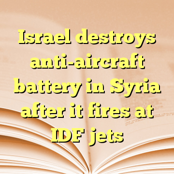 Israel destroys anti-aircraft battery in Syria after it fires at IDF jets