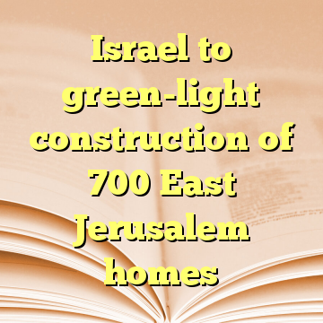 Israel to green-light construction of 700 East Jerusalem homes