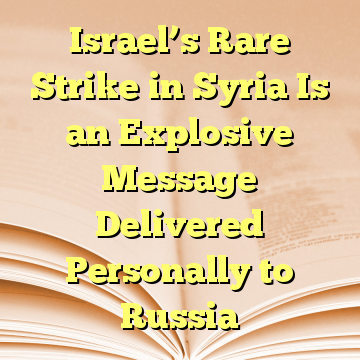Israel’s Rare Strike in Syria Is an Explosive Message Delivered Personally to Russia