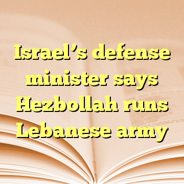 Israel’s defense minister says Hezbollah runs Lebanese army