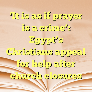‘It is as if prayer is a crime’: Egypt’s Christians appeal for help after church closures