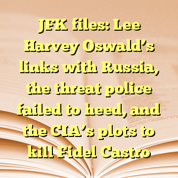 JFK files: Lee Harvey Oswald’s links with Russia, the threat police failed to heed, and the CIA’s plots to kill Fidel Castro