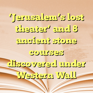 ‘Jerusalem’s lost theater’ and 8 ancient stone courses discovered under Western Wall