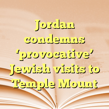 Jordan condemns ‘provocative’ Jewish visits to Temple Mount