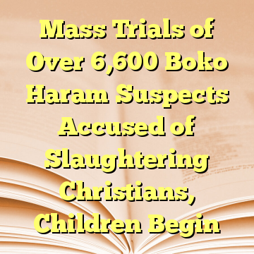 Mass Trials of Over 6,600 Boko Haram Suspects Accused of Slaughtering Christians, Children Begin