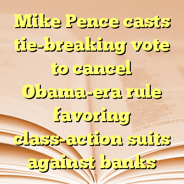 Mike Pence casts tie-breaking vote to cancel Obama-era rule favoring class-action suits against banks