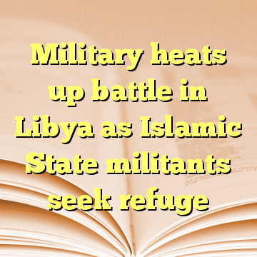 Military heats up battle in Libya as Islamic State militants seek refuge