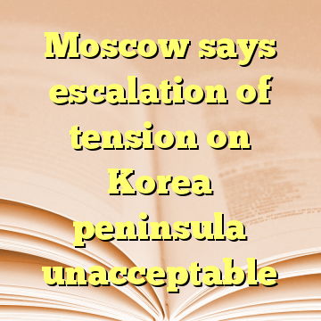 Moscow says escalation of tension on Korea peninsula unacceptable