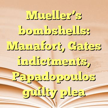 Mueller’s bombshells: Manafort, Gates indictments, Papadopoulos guilty plea