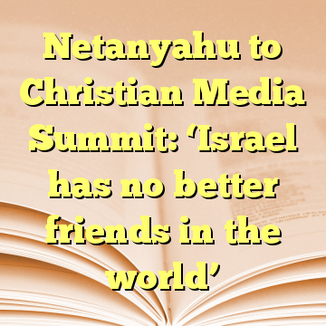 Netanyahu to Christian Media Summit: ‘Israel has no better friends in the world’