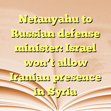 Netanyahu to Russian defense minister: Israel won’t allow Iranian presence in Syria