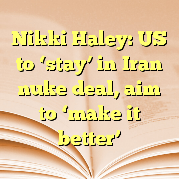 Nikki Haley: US to ‘stay’ in Iran nuke deal, aim to ‘make it better’