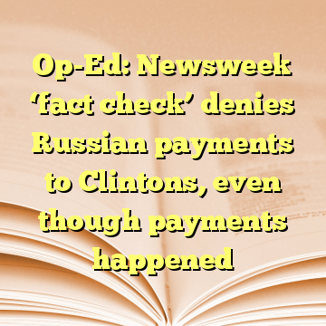 Op-Ed: Newsweek ‘fact check’ denies Russian payments to Clintons, even though payments happened