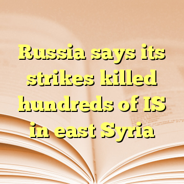Russia says its strikes killed hundreds of IS in east Syria