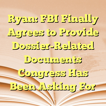 Ryan: FBI Finally Agrees to Provide Dossier-Related Documents Congress Has Been Asking For