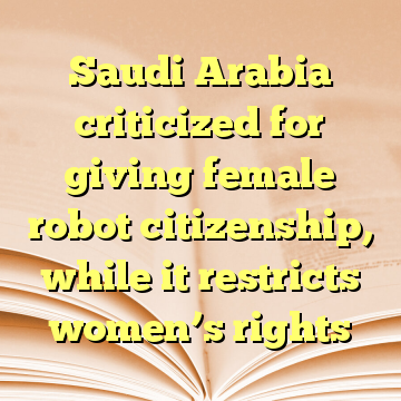 Saudi Arabia criticized for giving female robot citizenship, while it restricts women’s rights