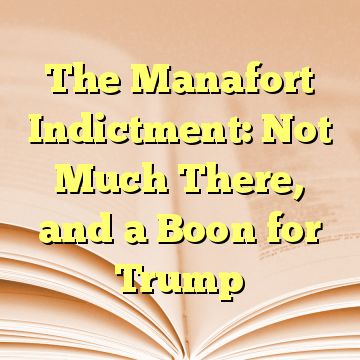 The Manafort Indictment: Not Much There, and a Boon for Trump