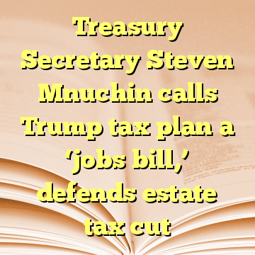 Treasury Secretary Steven Mnuchin calls Trump tax plan a ‘jobs bill,’ defends estate tax cut