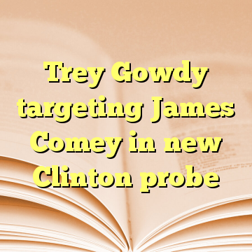 Trey Gowdy targeting James Comey in new Clinton probe