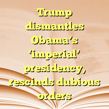 Trump dismantles Obama’s ‘imperial’ presidency, rescinds dubious orders