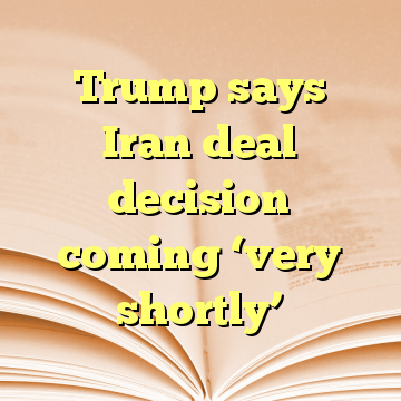 Trump says Iran deal decision coming ‘very shortly’