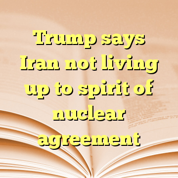 Trump says Iran not living up to spirit of nuclear agreement