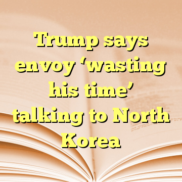 Trump says envoy ‘wasting his time’ talking to North Korea