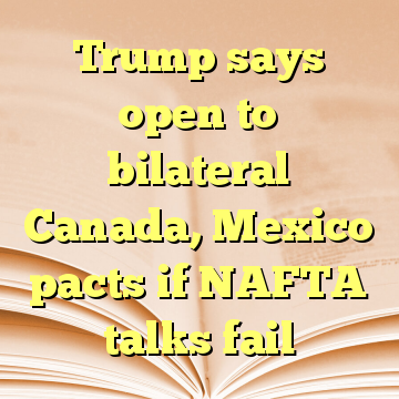 Trump says open to bilateral Canada, Mexico pacts if NAFTA talks fail