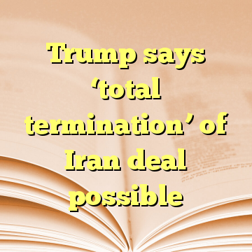 Trump says ‘total termination’ of Iran deal possible