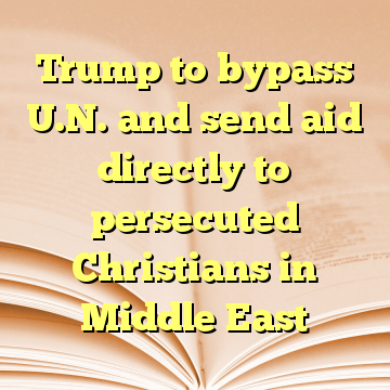 Trump to bypass U.N. and send aid directly to persecuted Christians in Middle East