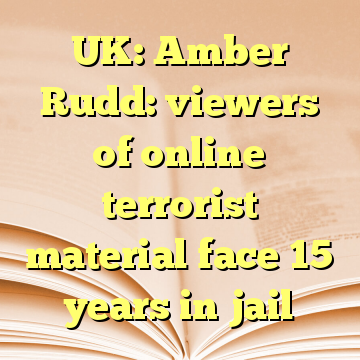 UK: Amber Rudd: viewers of online terrorist material face 15 years in jail
