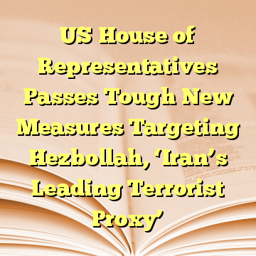 US House of Representatives Passes Tough New Measures Targeting Hezbollah, ‘Iran’s Leading Terrorist Proxy’