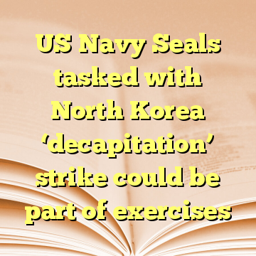 US Navy Seals tasked with North Korea ‘decapitation’ strike could be part of exercises