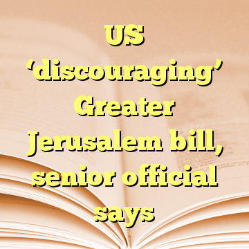 US ‘discouraging’ Greater Jerusalem bill, senior official says