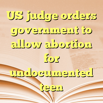 US judge orders government to allow abortion for undocumented teen