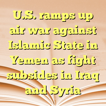 U.S. ramps up air war against Islamic State in Yemen as fight subsides in Iraq and Syria