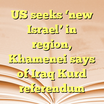 US seeks ‘new Israel’ in region, Khamenei says of Iraq Kurd referendum