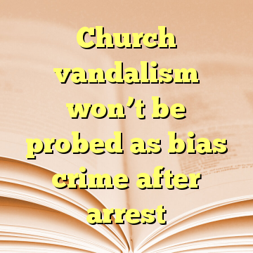 Church vandalism won’t be probed as bias crime after arrest