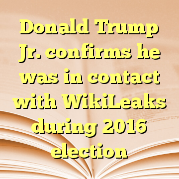 Donald Trump Jr. confirms he was in contact with WikiLeaks during 2016 election