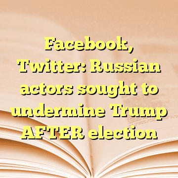 Facebook, Twitter: Russian actors sought to undermine Trump AFTER election