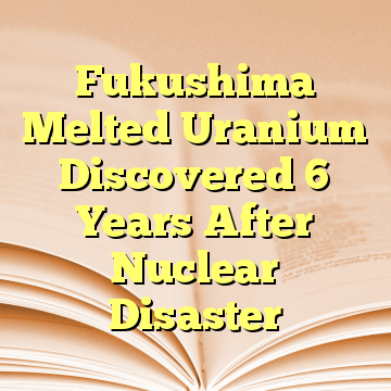 Fukushima Melted Uranium Discovered 6 Years After Nuclear Disaster