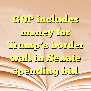 GOP includes money for Trump’s border wall in Senate spending bill