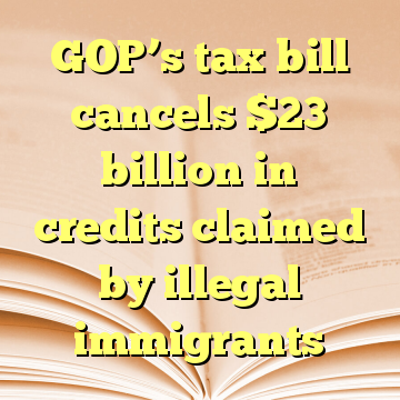 GOP’s tax bill cancels $23 billion in credits claimed by illegal immigrants