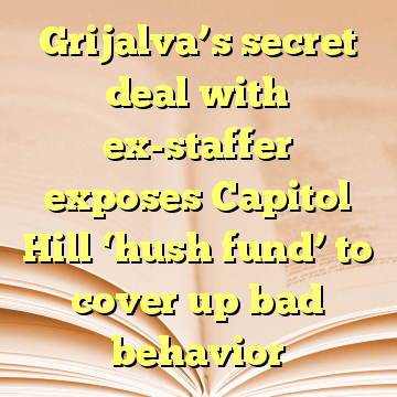 Grijalva’s secret deal with ex-staffer exposes Capitol Hill ‘hush fund’ to cover up bad behavior