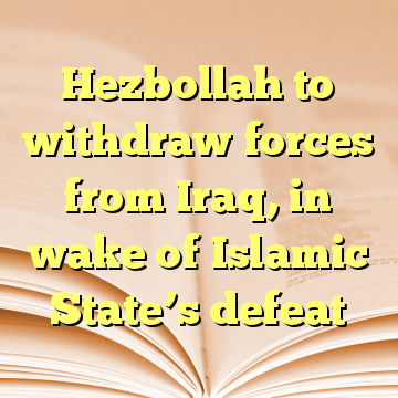 Hezbollah to withdraw forces from Iraq, in wake of Islamic State’s defeat