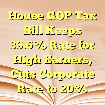 House GOP Tax Bill Keeps 39.6% Rate for High Earners, Cuts Corporate Rate to 20%