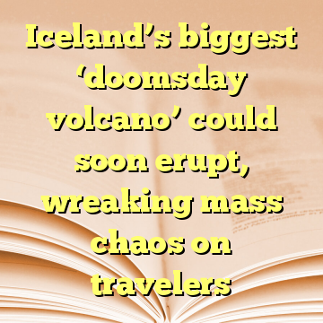 Iceland’s biggest ‘doomsday volcano’ could soon erupt, wreaking mass chaos on travelers