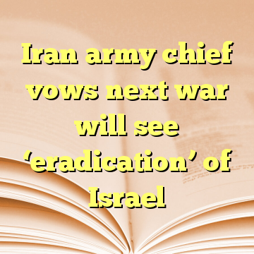 Iran army chief vows next war will see ‘eradication’ of Israel