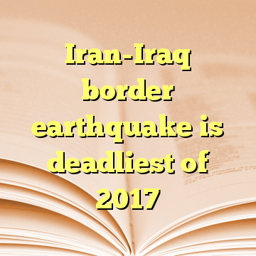 Iran-Iraq border earthquake is deadliest of 2017